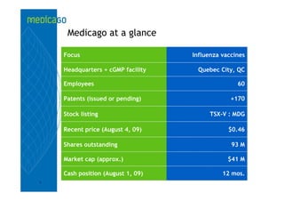 Medicago at a glance

    Focus                          Influenza vaccines

    Headquarters + cGMP facility    Quebec City, QC

    Employees                                     60

    Patents (issued or pending)                 +170

    Stock listing                        TSX-V : MDG

    Recent price (August 4, 09)                $0.46

    Shares outstanding                          93 M

    Market cap (approx.)                       $41 M

    Cash position (August 1, 09)             12 mos.
3
 