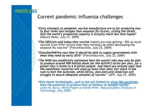 Current pandemic influenza challenges

    “Early attempts at pandemic vaccine manufacture are so far producing two
      to four times less antigen than seasonal flu strains, raising the threat
      that the world’s production capacity is actually much less than hoped”
      (Nature News, July 21, 2009)
    “FDA Officials said today that vaccine makers are only getting ~30% as much
      vaccine from H1N1 strains than they normally do when developing the
      seasonal flu vaccine” (FierceVaccines, July 23, 2009)
    “GlaxoSmithKline says that it should be able to supply governments with
     what they need by early 2010” (FierceVaccines, July 23, 2009)
    “The WHO has unofficially estimated that the world's labs may only be able
      to produce around 900 million doses for the A(H1N1) strain per year, for a
      planet that is home to 6.8 billion people. And there are already signs that
      the wealthiest countries will snap up more than their fair share in the
      rush to halt the outbreak, while Africa, Asia and Latin American will
      struggle to secure adequate amounts of vaccine.” (AFP, July 27, 2009)

    “Only newer technologies, such as but not limited to virus-like particles,
     have the potential to produce tens of millions of dosages rapidly”
     (John M. Barry, White Paper on Novel H1N1, Massachusetts Institute of
     Technology, July 2009)


7
 