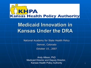 Medicaid Innovation in Kansas Under the DRA Andy Allison, PhD Medicaid Director and Deputy Director,  Kansas Health Policy Authority National Academy for State Health Policy Denver, Colorado October 15 , 2007 