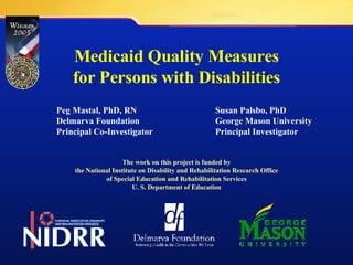 Medicaid Quality Measures for Persons with Disabilities Peg Mastal, PhD, RN Susan Palsbo, PhD Delmarva Foundation George Mason University  Principal Co-Investigator Principal Investigator The work on this project is funded by the National Institute on Disability and Rehabilitation Research Office of Special Education and Rehabilitation Services U. S. Department of Education 