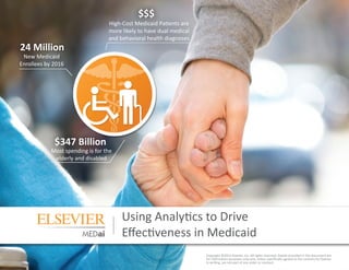 Using Analytics to Drive
Effectiveness in Medicaid
Copyright ©2012 Elsevier, Inc. All rights reserved. Details provided in this document are
for information purposes only and, unless specifically agreed to the contrary by Elsevier
in writing, are not part of any order or contract.
New Medicaid
Enrollees by 2016
Most spending is for the
elderly and disabled
High-Cost Medicaid Patients are
more likely to have dual medical
and behavioral health diagnoses
24 Million
$$$
$347 Billion
 