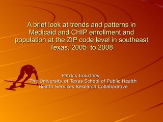 A brief look at trends and patterns in Medicaid and CHIP enrollment and population at the ZIP code level in southeast Texas, 2005  to 2008 Patrick Courtney The University of Texas School of Public Health Health Services Research Collaborative 