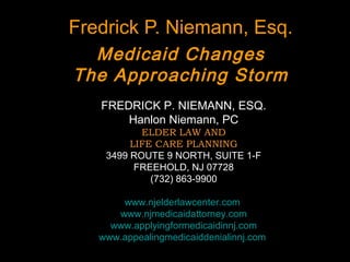 Fredrick P. Niemann, Esq.
Medicaid Changes
The Approaching Storm
FREDRICK P. NIEMANN, ESQ.
Hanlon Niemann, PC
ELDER LAW AND
LIFE CARE PLANNING
3499 ROUTE 9 NORTH, SUITE 1-F
FREEHOLD, NJ 07728
(732) 863-9900
www.njelderlawcenter.com
www.njmedicaidattorney.com
www.applyingformedicaidinnj.com
www.appealingmedicaiddenialinnj.com
 