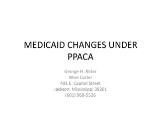 MEDICAID CHANGES UNDER PPACA George H. Ritter Wise Carter 401 E. Capitol Street Jackson, Mississippi 39201 (601) 968-5526 
