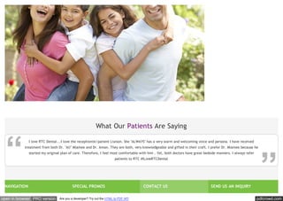 pdfcrowd.comopen in browser PRO version Are you a developer? Try out the HTML to PDF API
NAVIGATION SPECIAL PROMOS CONTACT US SEND US AN INQUIRY
What Our Patients Are Saying
I love RTC Dental...I love the receptionist/patient Liaison. She "ALWAYS" has a very warm and welcoming voice and persona. I have received
treatment from both Dr. "Ali" Miamee and Dr. Aman. They are both, very knowledgeable and gifted in their craft. I prefer Dr. Miamee because he
started my original plan of care. Therefore, I feel most comfortable with him . Yet, both doctors have great bedside manners. I always refer
patients to RTC #ILoveRTCDental
 