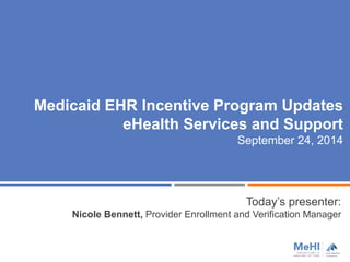 Medicaid EHR Incentive Program Updates 
eHealth Services and Support 
September 24, 2014 
Today’s presenter: 
Nicole Bennett, Provider Enrollment and Verification Manager 
 