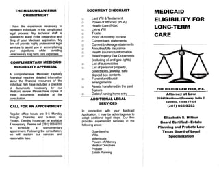 THE HILBUN LAW FIRM                                 DOCUMENT CHECKLIST
           COMMITMENT
                                                                                                MEDICAID
                                                    •      Last Will & Testament
                                                    •      Power of Attorney (POA)              E L I G I B I L I T Y FOR
I have the experience necessary to             '    •      Health Care (POA)
represent individuals in this complicated      ;    •      Living Will                          LONG-TERM
legal process. My technical staff is            i   •      Trusts
qualified to assist in the preparation and     i    •      Proof of monthly Income              CARE
filing of your Medicaid application. My        !    o      Current bank statements
firm will provide highly professional legal        •      Current brokerage statements
services to assist you in accomplishing
                                                    o      Annuities/Life Insurance
your      objectives     while    avoiding     i
                                                    •      Health insurance information
unnecessary long term care expenses.           |
                                                    •      Real Property Tax Documents
                                                           (including oil and gas rights)
 COMPLIMENTARY MEDICAID                        |
                                                    •      List of automobiles
   ELIGIBILITY APPRAISAL                            o      List of personal property,
                                                           collectables, jewelry, safe
A comprehensive Medicaid Eligibility                       deposit box contents
Appraisal requires detailed information       ;
                                                    •      Funeral and burial
about the financial resources of the          '
                                                           arrangements
individual. We have included a checklist      |
of documents      necessary    for our        ]     o      Assets transferred in the past
Medicaid review. Please have copies of        [            5 years                               THE H I L B U N LAW FIRM, P.C.
these documents available at the                    •      Date of nursing home entry                   Attorney at Law
consultation.
                                                          ADDITIONAL LEGAL                       21840 N o r t h w e s t Freeway, Suite C
                                                                                                        Cypress, Texas       77429
                                                              SERVICES
C A L L FOR A N A P P O I N T M E N T                                                                    (281)      955-9292
                                                    In connection with        your Medicaid
Regular office hours are 9-5 Monday           |     Application, it may be   advantageous to
through Thursday and 9-Noon on                 i    adopt additional legal    steps. Our firm         E l i z a b e t h S. H i l b u n
Fridays. Evening hours can be available       ;     provides experienced     services in the
if necessary. Please call (281) 955-9292      •     following areas:
                                                                                                   Board Certified - Estate
to     schedule     a      complimentary      [                                                  Planning and Probate Law
appointment. Following the consultation,                   Guardianship;                             T e x a s Board of Legal
we will explain our services and              :            Wills         I
reasonable fees.                                           Miller trusts '
                                                                                                          Specialization
                                                           Powers of Attorney
                                                           Medical Directives
                                                           Probate
                                                           Estate Plannipg
 