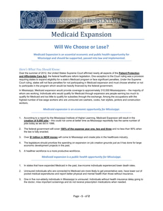 Medicaid Expansion
                                  Will We Choose or Lose?
              Medicaid Expansion is an essential economic and public health opportunity for
                Mississippi and should be supported, passed into law and implemented.


Here’s What You Should Know:
Over the summer of 2012, the United States Supreme Court affirmed nearly all aspects of the Patient Protection
and Affordable Care Act, the federal healthcare reform legislation. One exception to the Court ruling was a provision
requiring states to expand eligibility for a state’s Medicaid program or face significant penalties. Under the Supreme
Court ruling, states will not face penalties for not participating in Medicaid expansion and must choose whether or not
to participate in the program which would be heavily financed by the federal government.
In Mississippi, Medicaid expansion would provide coverage to approximately 310,000 Mississippians – the majority of
whom are working. Individuals who would qualify for Medicaid through expansion are people earning too much to
qualify for Medicaid and too little to qualify for subsidies through the exchange. Among the occupations with the
highest number of low wage workers who are uninsured are cashiers, cooks, hair stylists, janitors and construction
workers.

                       Medicaid expansion is an economic opportunity for Mississippi.

1.   According to a report by the Mississippi Institute of Higher Learning, Medicaid Expansion will result in the
     creation of 9,000 jobs – this could not come at better time as Mississippi reportedly has the same number of
     jobs today as we did in 1996.

2.   The federal government will cover 100% of the expense year one, two and three and no less than 90% when
     the law is fully enacted.

3.   Over $1 billion in NEW money will come to Mississippi and create jobs in the healthcare industry.

4.   The legislature should prioritize the spending on expansion on job creation grounds just as it has done for large
     economic development projects in the past.

5.   A healthier workforce is a more productive workforce.

                      Medicaid expansion is a public health opportunity for Mississippi.

1.   In states that have expanded Medicaid in the past, low-income individuals experienced lower death rates.

2.   Uninsured individuals who are connected to Medicaid are more likely to get preventative care, have lower out of
     pocket medical expenditures and report better physical and mental health than those without insurance.

3.   One in five non-elderly individuals in Mississippi is uninsured. Individuals without health insurance delay going to
     the doctor, miss important screenings and do not receive prescription medications when needed.




                                                     Page - 1 - of 2
 