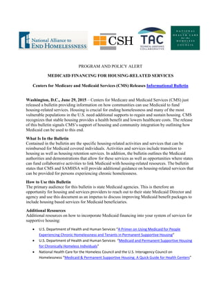 PROGRAM AND POLICY ALERT
MEDICAID FINANCING FOR HOUSING-RELATED SERVICES
Centers for Medicare and Medicaid Services (CMS) Releases Informational Bulletin
Washington, D.C., June 29, 2015 – Centers for Medicare and Medicaid Services (CMS) just
released a bulletin providing information on how communities can use Medicaid to fund
housing-related services. Housing is crucial for ending homelessness and many of the most
vulnerable populations in the U.S. need additional supports to regain and sustain housing. CMS
recognizes that stable housing provides a health benefit and lowers healthcare costs. The release
of this bulletin signals CMS’s support of housing and community integration by outlining how
Medicaid can be used to this end.
What Is In the Bulletin
Contained in the bulletin are the specific housing-related activities and services that can be
reimbursed for Medicaid covered individuals. Activities and services include transition to
housing as well as housing retention services. In addition, the bulletin outlines the Medicaid
authorities and demonstrations that allow for these services as well as opportunities where states
can fund collaborative activities to link Medicaid with housing-related resources. The bulletin
states that CMS and SAMHSA will provide additional guidance on housing-related services that
can be provided for persons experiencing chronic homelessness.
How to Use this Bulletin
The primary audience for this bulletin is state Medicaid agencies. This is therefore an
opportunity for housing and services providers to reach out to their state Medicaid Director and
agency and use this document as an impetus to discuss improving Medicaid benefit packages to
include housing based services for Medicaid beneficiaries.
Additional Resources
Additional resources on how to incorporate Medicaid financing into your system of services for
supportive housing:
 U.S. Department of Health and Human Services “A Primer on Using Medicaid for People
Experiencing Chronic Homelessness and Tenants in Permanent Supportive Housing”
 U.S. Department of Health and Human Services “Medicaid and Permanent Supportive Housing
for Chronically Homeless Individuals”
 National Health Care for the Homeless Council and the U.S. Interagency Council on
Homelessness “Medicaid & Permanent Supportive Housing: A Quick Guide for Health Centers”
 