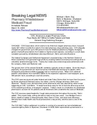 Breaking Legal NEWS
(More)
PharmacyWhistleblower
MedicaidFraud
Immediate Release
March 18, 2008
http://www.PharmacyFraudSettlement.com
Michael I. Behn, Esq.
Behn & Wyetzner, Chartered
500 N. Michigan, Suite 850
Chicago, Illinois 60611
312-629-0000
WhistleblowerAction.com
MBehn@WhistleblowerAction.com
CVS, America’s Largest Pharmacy Chain,
Pays Nearly $37 Million to Settle Federal and State
Generic Drug Switching Charges
CHICAGO - CVS Corporation, which claims to be America’s largest pharmacy chain, has paid
nearly $37 million to settle the nation’s first retail pharmacy drug switching case. CVS allegedly
charged the government up to 400 percent more for Medicaid patients by illegally changing
generic Zantac® prescriptions from tablets to higher priced capsules, according to a multi-state
complaint pursued by whistleblower attorneys Michael I. Behn and Linda Wyetzner.
The federal Complaint and Settlement Agreement unsealed today in the Northern District of
Illinois stated that CVS garnered huge profits by evading federal and state price ceilings when it
unlawfully switched dosage forms. Twenty-four states also entered separate settlements with
the company, Behn and Wyetzner said.
The generic form of the antacid Zantac®, ranitidine, typically comes in tablets. Given the drug’s
popularity, the government set maximum prices that Medicaid would pay for tablets, while
infrequently prescribed ranitidine capsules had no maximum prices. When CVS switched
patients’ prescriptions from ranitidine tablets to the expensive capsules it cost taxpayers up to
400 percent more, according to court documents.
This CVS case was pursued under federal and state False Claims Acts for more than five years
by Illinois pharmacist Bernard Lisitza, the relator, and his Chicago attorneys, Behn and
Wyetzner. “Bernie’s your old-fashioned corner pharmacist who was alarmed by what he saw
happening at CVS,” said Behn. “It would have been easy for him to look the other way and let
CVS’s switching continue, at taxpayers’ expense. Today’s result is a vindication of a dedicated
pharmacist’s concern for his patients and all Americans who underwrite the costs of Medicaid.”
The CVS case was spearheaded by “tough state prosecutors throughout the country,” Behn
added. “They stand ready, willing and able to take on big new cases. Lisa Madigan here in
Illinois, Martha Coakley in Massachusetts, Marc Dann in Ohio, and other state Attorneys
General have made health care fraud prosecutions a top priority, and this case is one of the
results.”
The CVS $36.7 million settlement is another in a string of successful qui tam whistleblower
cases brought by Behn & Wyetzner, Chartered. In 2006, Behn represented a pharmacist in a
 