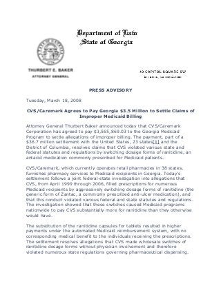 PRESS ADVISORY
Tuesday, March 18, 2008
CVS/Caremark Agrees to Pay Georgia $3.5 Million to Settle Claims of
Improper Medicaid Billing
Attorney General Thurbert Baker announced today that CVS/Caremark
Corporation has agreed to pay $3,565,869.03 to the Georgia Medicaid
Program to settle allegations of improper billing. The payment, part of a
$36.7 million settlement with the United States, 23 states[1] and the
District of Columbia, resolves claims that CVS violated various state and
federal statutes and regulations by switching dosage forms of ranitidine, an
antacid medication commonly prescribed for Medicaid patients.
CVS/Caremark, which currently operates retail pharmacies in 38 states,
furnishes pharmacy services to Medicaid recipients in Georgia. Today’s
settlement follows a joint federal-state investigation into allegations that
CVS, from April 1999 through 2006, filled prescriptions for numerous
Medicaid recipients by aggressively switching dosage forms of ranitidine (the
generic form of Zantac, a commonly prescribed anti-ulcer medication), and
that this conduct violated various federal and state statutes and regulations.
The investigation showed that these switches caused Medicaid programs
nationwide to pay CVS substantially more for ranitidine than they otherwise
would have.
The substitution of the ranitidine capsules for tablets resulted in higher
payments under the automated Medicaid reimbursement system, with no
corresponding medical benefit to the individuals receiving the prescriptions.
The settlement resolves allegations that CVS made wholesale switches of
ranitidine dosage forms without physician involvement and therefore
violated numerous state regulations governing pharmaceutical dispensing.
 
