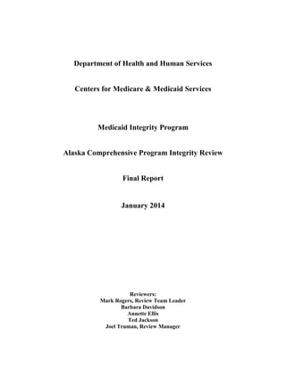 Department of Health and Human Services
Centers for Medicare & Medicaid Services
Medicaid Integrity Program
Alaska Comprehensive Program Integrity Review
Final Report
January 2014
Reviewers:
Mark Rogers, Review Team Leader
Barbara Davidson
Annette Ellis
Ted Jackson
Joel Truman, Review Manager
 