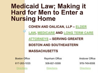 Medicaid Law; Making it
Hard for Men to Enter a
Nursing Home
               COHEN AND OALICAN, LLP – ELDER
               LAW, MEDICARE AND LONG TERM CARE
               ATTORNEYS – SERVING GREATER
               BOSTON AND SOUTHEASTERN
               MASSACHUSETTS

 Boston Office         Raynham Office    Andover Office
 617-263-1035          508-821-5599      978-749-0008
  Directions            Directions       Directions
 