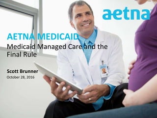 AETNA MEDICAID
Scott Brunner
October 28, 2016
Medicaid Managed Care and the
Final Rule
 