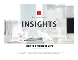 Medicaid	
  Managed	
  Care	
  
Wednesday,	
  April	
  23,	
  2014	
  
Disclaimer:	
  Nothing	
  that	
  we	
  are	
  sharing	
  is	
  intended	
  as	
  legally	
  binding	
  or	
  prescrip7ve	
  advice.	
  This	
  
presenta7on	
  is	
  a	
  synthesis	
  of	
  publically	
  available	
  informa7on	
  and	
  best	
  prac7ces.	
  
 