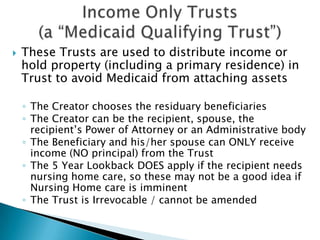 Income Only Trusts (a “Medicaid Qualifying Trust”)These Trusts are used to distribute income or hold property (including a primary residence) in Trust to avoid Medicaid from attaching assetsThe Creator chooses the residuary beneficiariesThe Creator can be the recipient, spouse, the recipient’s Power of Attorney or an Administrative bodyThe Beneficiary and his/her spouse can ONLY receive income (NO principal) from the TrustThe 5 Year Lookback DOES apply if the recipient needs nursing home care, so these may not be a good idea if Nursing Home care is imminentThe Trust is Irrevocable / cannot be amended