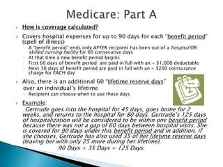 Medicare: Part AHow is coverage calculated? Covers hospital expenses for up to 90 days for each “benefit period” (spell of illness)A “benefit period” ends only AFTER recipient has been out of a hospital OR skilled nursing facility for 60 consecutive daysAt that time a new benefit period beginsFirst 60 days of benefit period  are paid in full with an ~ $1,000 deductableNext 30 days of benefit period are paid in full with an ~ $260 coinsurance charge for EACH day Also, there is an additional 60 “lifetime reserve days”    over an individual’s lifetimeRecipient can choose when to use these days Example:     Gertrude goes into the hospital for 45 days, goes home for 2 weeks, and returns to the hospital for 80 days. Gertrude’s 125 days of hospitalization will be considered to be within one benefit period because there was not a gap of 60 days between hospital visits. She is covered for 90 days under this benefit period and in addition, if she chooses, Gertrude has also used 35 of her lifetime reserve days (leaving her with only 25 more during her lifetime).                                                         90 Days + 35 Days = 125 Days.