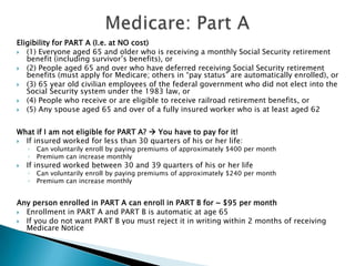 Medicare: Part AEligibility for PART A (I.e. at NO cost)(1) Everyone aged 65 and older who is receiving a monthly Social Security retirement benefit (including survivor’s benefits), or(2) People aged 65 and over who have deferred receiving Social Security retirement benefits (must apply for Medicare; others in “pay status” are automatically enrolled), or(3) 65 year old civilian employees of the federal government who did not elect into the Social Security system under the 1983 law, or(4) People who receive or are eligible to receive railroad retirement benefits, or(5) Any spouse aged 65 and over of a fully insured worker who is at least aged 62What if I am not eligible for PART A?  You have to pay for it!If insured worked for less than 30 quarters of his or her life:Can voluntarily enroll by paying premiums of approximately $400 per monthPremium can increase monthlyIf insured worked between 30 and 39 quarters of his or her lifeCan voluntarily enroll by paying premiums of approximately $240 per monthPremium can increase monthlyAny person enrolled in PART A can enroll in PART B for ~ $95 per monthEnrollment in PART A and PART B is automatic at age 65If you do not want PART B you must reject it in writing within 2 months of receiving Medicare Notice