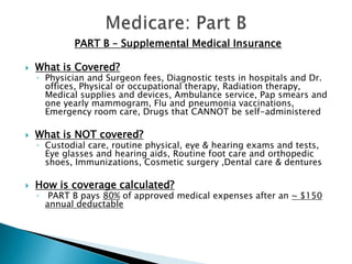 Medicare: Part BPART B – Supplemental Medical InsuranceWhat is Covered?Physician and Surgeon fees, Diagnostic tests in hospitals and Dr. offices, Physical or occupational therapy, Radiation therapy, Medical supplies and devices, Ambulance service, Pap smears and one yearly mammogram, Flu and pneumonia vaccinations, Emergency room care, Drugs that CANNOT be self-administered What is NOT covered? Custodial care, routine physical, eye & hearing exams and tests, Eye glasses and hearing aids, Routine foot care and orthopedic shoes, Immunizations, Cosmetic surgery ,Dental care & denturesHow is coverage calculated? PART B pays 80% of approved medical expenses after an ~ $150 annual deductable