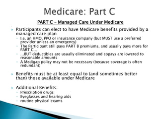 Medicare: Part CPART C – Managed Care Under Medicare Participants can elect to have Medicare benefits provided by a managed care planI.e. an HMO, PPO or insurance company (but MUST use a preferred provider unless an emergency)The Participant still pays PART B premiums, and usually pays more for PART C……BUT deductibles are usually eliminated and copays are lowered to reasonable amountsA Medigap policy may not be necessary (because coverage is often redundant)Benefits must be at least equal to (and sometimes better than) those available under MedicareAdditional Benefits:Prescription drugsEyeglasses and hearing aids routine physical exams