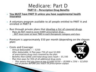 Medicare: Part DPART D – Perscription Drug Benefits You MUST have PART D unless you have supplemental health insuranceA voluntary program available to all people entitled to PART A and enrolled in PART BRun through private plans that develop a list of covered drugsPlans do NOT need to cover EVERY prescription drug……BUT must cover at least TWO in each therapeutic category and classPremium is approximately $50 per month (depending on the chosen plan)Costs and Coverage:Annual deductable = ~ $250After deductable  Plan pays 75% of next $2,000     of prescription drug costs covered by the planBenefits then CEASE until total drug costs reach ~ $5,100Plan then pays for 95% of all additional drug costsThis means that you have to pay $3,600 ($250 + ($2000 x 25%) + $2,850) out of pocket BEFORE you reach 5% prescription copays
