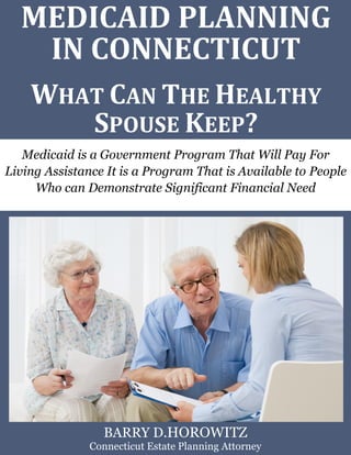 Medicaid Planning in Connecticut: What Can the Healthy Spouse Keep? www.preserveyourestate.net 
1 
MEDICAID PLANNING IN CONNECTICUT 
WHAT CAN THE HEALTHY SPOUSE KEEP? 
Medicaid is a Government Program That Will Pay For Living Assistance It is a Program That is Available to People Who can Demonstrate Significant Financial Need 
BARRY D.HOROWITZ 
Connecticut Estate Planning Attorney  