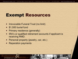 Exempt   Resources Irrevocable Funeral Trust (no limit) $1,500 burial fund Primary residence (generally) IRA’s or qualified retirement accounts if applicant is receiving RMD. Personal property (jewelry, car, etc.) Reparation payments 