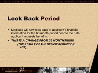 Look Back   Period Medicaid will now look back at applicant’s financial information for the 60 month period prior to the date applicant requests benefits. THIS IS A CHANGE FROM 36 MONTHS!!!!!!!!  (THE RESULT OF THE DEFICIT REDUCTION ACT) 