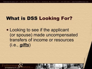 What is DSS   Looking For? Looking to see if the applicant  (or spouse) made uncompensated transfers of income or resources (i.e.,  gifts ) 