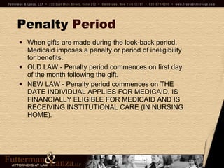 Penalty   Period When gifts are made during the look-back period, Medicaid imposes a penalty or period of ineligibility for benefits. OLD LAW - Penalty period commences on first day of the month following the gift. NEW LAW - Penalty period commences on THE DATE INDIVIDUAL APPLIES FOR MEDICAID, IS FINANCIALLY ELIGIBLE FOR MEDICAID AND IS RECEIVING INSTITUTIONAL CARE (IN NURSING HOME).  