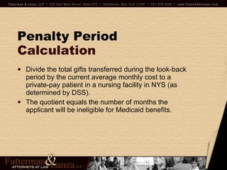 Penalty Period   Calculation Divide the total gifts transferred during the look-back period by the current average monthly cost to a private-pay patient in a nursing facility in NYS (as determined by DSS). The quotient equals the number of months the applicant will be ineligible for Medicaid benefits. 