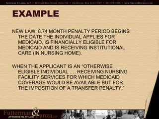 EXAMPLE NEW LAW: 8.74 MONTH PENALTY PERIOD BEGINS THE DATE THE INDIVIDUAL APPLIES FOR MEDICAID, IS FINANCIALLY ELIGIBLE FOR MEDICAID AND IS RECEIVING INSTITUTIONAL CARE (IN NURSING HOME).  WHEN THE APPLICANT IS AN “OTHERWISE ELIGIBLE INDIVIDUAL …. RECEIVING NURSING FACILITY SERVICES FOR WHICH MEDICAID COVERAGE WOULD BE AVAILABLE BUT FOR THE IMPOSITION OF A TRANSFER PENALTY.”  