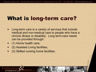 What is   long-term care? Long-term care is a variety of services that include medical and non-medical care to people who have a chronic illness or disability.  Long term-care needs can be provided through: (1) Home health care; (2) Assisted Living facilities; (3) Skilled nursing home facilities. 