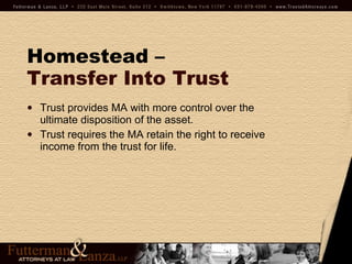 Homestead –   Transfer Into Trust Trust provides MA with more control over the ultimate disposition of the asset. Trust requires the MA retain the right to receive income from the trust for life. 