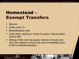 Homestead –   Exempt Transfers Spouse Child under 21 Blind/disabled child Adult child, residing in home (2 years), that provided care to MA. Sibling of MA who has equity interest in house and who has resided in home one year immediately prior to MA’s institutionalization. 