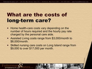 What are the costs of   long-term care? Home health-care costs vary depending on the number of hours required and the hourly pay rate charged by the personal care aide. Assisted Living costs range from $3,000/month to $8,000/month. Skilled nursing care costs on Long Island range from $9,000 to over $17,000 per month. 