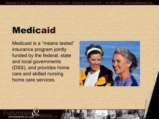 Medic aid Medicaid is a “means tested”  insurance program jointly  funded by the federal, state  and local governments  (DSS), and provides home care and skilled nursing  home care services. 