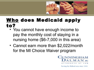 Who  does Medicaid apply to? You cannot have enough income to pay the monthly cost of staying in a nursing home ($6-7,000 in this area) Cannot earn more than $2,022/month for the MI Choice Waiver program Serving the Holland area since 1900 