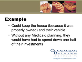 Example Could keep the house (because it was properly owned) and their vehicle Without any Medicaid planning, they would have had to spend down one-half of their investments Serving the Holland area since 1900 