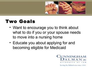 Two Goals Want to encourage you to think about what to do if you or your spouse needs to move into a nursing home Educate you about applying for and becoming eligible for Medicaid Serving the Holland area since 1900 