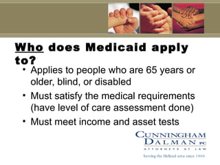 Who  does Medicaid apply to? Applies to people who are 65 years or older, blind, or disabled Must satisfy the medical requirements (have level of care assessment done) Must meet income and asset tests Serving the Holland area since 1900 