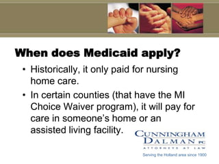 When does Medicaid apply?Historically, it only paid for nursing home care. In certain counties (that have the MI Choice Waiver program), it will pay for care in someone’s home or an assisted living facility.Serving the Holland area since 1900