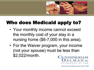 Who does Medicaid apply to?Your monthly income cannot exceed the monthly cost of your stay in a nursing home ($6-7,000 in this area).For the Waiver program, your income (not your spouse) must be less than $2,022/month.Serving the Holland area since 1900