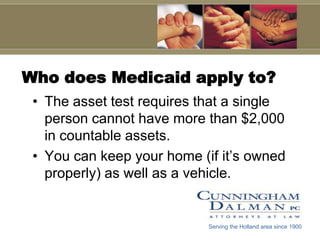 Who does Medicaid apply to?The asset test requires that a single person cannot have more than $2,000 in countable assets.You can keep your home (if it’s owned properly) as well as a vehicle.Serving the Holland area since 1900