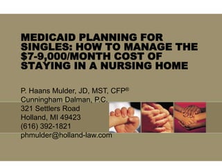 MEDICAID PLANNING FOR
SINGLES: HOW TO MANAGE THE
$7-9,000/MONTH COST OF
STAYING IN A NURSING HOME
P. Haans Mulder, JD, MST, CFP®
Cunningham Dalman, P.C.
321 Settlers Road
Holland, MI 49423
(616) 392-1821
phmulder@holland-law.com
 