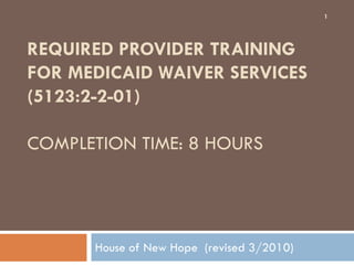 REQUIRED PROVIDER TRAINING
FOR MEDICAID WAIVER SERVICES
(5123:2-2-01)
COMPLETION TIME: 8 HOURS
House of New Hope (revised 3/2010)
1
 