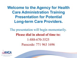 Welcome to the Agency for Health
  Care Administration Training
   Presentation for Potential
   Long-term Care Providers.

 The presentation will begin momentarily.
     Please dial in ahead of time to:
             1-888-670-3525
         Passcode: 771 963 1696
 