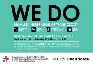 DO
           WE DO
             SEamlESS IntEgratIOn Of tEchnOlOgy
                    INFOTAINMENT
                    MONITOR
                    SUPPORTS
                                          MEDICAL
                                          MONITOR
                                          ARMS
                                                            TECHNOLOGY
                                                            MOUNTING SOLUTIONS
                                                            AT POINT OF CARE
                                                                                 MOBILE
                                                                                 NURSING
                                                                                 TROLLEYS

EGRATION
OGY
              Medica – International Trade Fair & Congress
              Wednesday 16th – Saturday 19th November 2011
                                             TECHNOLOGY
                                             MOUNTING SOLUTIONS
                                                                                 MOBILE
                                                                                 NURSING
                                                            AT POINT OF CARE     TROLLEYS

              Visit CBS Healthcare on Stand G25-2, Hall 16 for ergonomic IT products that
              provide increased comfort and performance for medical staff and patients
              interacting with technology.              TECHNOLOGY
                                                        MOUNTING SOLUTIONS
                                                            AT POINT OF CARE




           Messe Duesseldorf GmbH, P.O.B. 10 10 06,         TECHNOLOGY
           D-40001 Duesseldorf, Stockumer Kirchstraße 61,   MOUNTING SOLUTIONS
                                                            AT POINT OF CARE
           D-40474 Duesseldorf Germany
 
