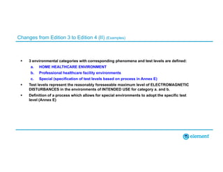 Changes from Edition 3 to Edition 4 (II) (Examples)
 3 environmental categories with corresponding phenomena and test levels are defined:
a. HOME HEALTHCARE ENVIRONMENT
b. Professional healthcare facility environments
c. Special (specification of test levels based on process in Annex E)
 Test levels represent the reasonably foreseeable maximum level of ELECTROMAGNETIC
DISTURBANCES in the environments of INTENDED USE for category a. and b.
 Definition of a process which allows for special environments to adopt the specific test
level (Annex E)
 
