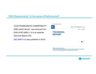 “EMC-Requirements” (in the sense of Performance)?
“ELECTROMAGNETIC COMPATIBILITY
(EMC performance)”, was removed from
FDIS of IEC 60601-1-2 is as separate
Technical Report (TR)
(IEC 60601-4-2 was published in 2016).
 